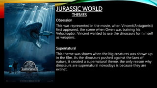 Obsession
This was represented in the movie, when Vincent(Antagonist)
first appeared, the scene when Owen was training his
Velociraptor. Vincent wanted to use the dinosaurs for himself
as weapons.
Supernatural
This theme was shown when the big creatures was shown up
in the film. As the dinosaurs pushed against the laws of
nature, it created a supernatural theme, the only reason why
dinosaurs are supernatural nowadays is because they are
extinct.
JURASSIC WORLD
THEMES
 