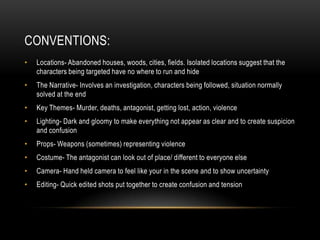 CONVENTIONS:
• Locations- Abandoned houses, woods, cities, fields. Isolated locations suggest that the
characters being targeted have no where to run and hide
• The Narrative- Involves an investigation, characters being followed, situation normally
solved at the end
• Key Themes- Murder, deaths, antagonist, getting lost, action, violence
• Lighting- Dark and gloomy to make everything not appear as clear and to create suspicion
and confusion
• Props- Weapons (sometimes) representing violence
• Costume- The antagonist can look out of place/ different to everyone else
• Camera- Hand held camera to feel like your in the scene and to show uncertainty
• Editing- Quick edited shots put together to create confusion and tension
 