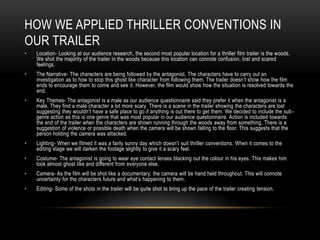 HOW WE APPLIED THRILLER CONVENTIONS IN
OUR TRAILER
• Location- Looking at our audience research, the second most popular location for a thriller film trailer is the woods.
We shot the majority of the trailer in the woods because this location can connote confusion, lost and scared
feelings.
• The Narrative- The characters are being followed by the antagonist. The characters have to carry out an
investigation as to how to stop this ghost like character from following them. The trailer doesn’t show how the film
ends to encourage them to come and see it. However, the film would show how the situation is resolved towards the
end.
• Key Themes- The antagonist is a male as our audience questionnaire said they prefer it when the antagonist is a
male. They find a male character a lot more scary. There is a scene in the trailer showing the characters are lost
suggesting they wouldn’t have a safe place to go if anything is out there to get them. We decided to include the sub-
genre action as this is one genre that was most popular in our audience questionnaire. Action is included towards
the end of the trailer when the characters are shown running through the woods away from something. There is a
suggestion of violence or possible death when the camera will be shown falling to the floor. This suggests that the
person holding the camera was attacked.
• Lighting- When we filmed it was a fairly sunny day which doesn’t suit thriller conventions. When it comes to the
editing stage we will darken the footage slightly to give it a scary feel.
• Costume- The antagonist is going to wear eye contact lenses blacking out the colour in his eyes. This makes him
look almost ghost like and different from everyone else.
• Camera- As the film will be shot like a documentary, the camera will be hand held throughout. This will connote
uncertainty for the characters future and what’s happening to them.
• Editing- Some of the shots in the trailer will be quite shot to bring up the pace of the trailer creating tension.
 
