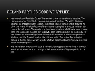 ROLAND BARTHES CODE WE APPLIED
• Hermeneutic and Proairetic Codes- These codes create suspension in a narrative. The
Hermeneutic code does this by creating unanswered questions. We will do this in our
trailer as the antagonist won’t be seen. This makes viewers wonder who is following the
other characters. We show footage of the characters being lost in a woods and then later
running through woods. You wonder how they became lost and what they’re running away
from. The antagonists face can only slightly be seen on the poster but not too clearly. He
has blacked out eyes making viewers wonder if this character is human or supernatural.
We have used the Proairetic code a little bit in our trailer. The action of dropping the
camera at the end makes viewers wonder what will happen and come into view next. This
action creates suspense.
• The hermeneutic and proairetic code is conventional to apply for thriller films as directors
want their audiences to be on the edge of their seats because of high suspension in the
film.
 