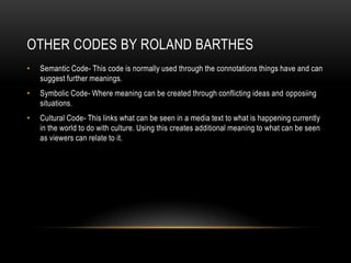 OTHER CODES BY ROLAND BARTHES
• Semantic Code- This code is normally used through the connotations things have and can
suggest further meanings.
• Symbolic Code- Where meaning can be created through conflicting ideas and opposiing
situations.
• Cultural Code- This links what can be seen in a media text to what is happening currently
in the world to do with culture. Using this creates additional meaning to what can be seen
as viewers can relate to it.
 