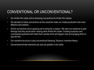 CONVENTIONAL OR UNCONVENTIONAL?
• Our thriller film trailer will be following conventions for thriller film trailers.
• We decided to follow conventions as this would be make our media production look more
effective and realistic.
• All the conventions we’re applying we’re doing for a reason. We want our audience to gain
feelings that they would when viewing other thriller film trailer. Creating suspicion and
unanswered questions will make them wonder what will happen next encouraging them to
see the film.
• Our narrative structure is also conventional following Todorovs’ narrative theory.
• Conventional thriller elements can also be spotted in the trailer.
 
