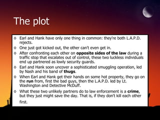 The plot Earl and Hank have only one thing in common: they're both L.A.P.D. rejects.  One just got kicked out, the other can't even get in.  After confronting each other on  opposite sides of the law  during a traffic stop that escalates out of control, these two luckless individuals end up partnered as lowly security guards.  Earl and Hank soon uncover a sophisticated smuggling operation, led by Nash and his band of  thugs .  When Earl and Hank get their hands on some hot property, they go on the  run  from, first the bad guys, then the L.A.P.D. led by Lt. Washington and Detective McDuff.  What these two unlikely partners do to law enforcement is a  crime , but they just might save the day. That is, if they don't kill each other first.   