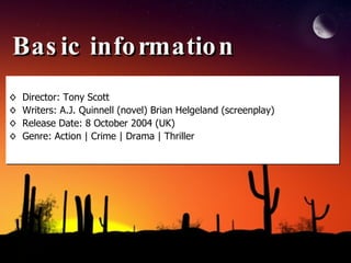 Basic information Director: Tony Scott Writers: A.J. Quinnell (novel) Brian Helgeland (screenplay) Release Date: 8 October 2004 (UK)  Genre: Action | Crime | Drama | Thriller  