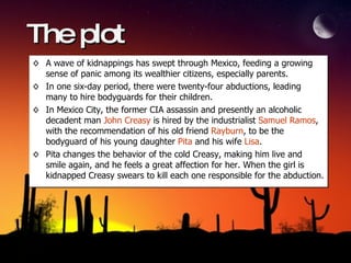 The plot A wave of kidnappings has swept through Mexico, feeding a growing sense of panic among its wealthier citizens, especially parents.  In one six-day period, there were twenty-four abductions, leading many to hire bodyguards for their children. In Mexico City, the former CIA assassin and presently an alcoholic decadent man  John Creasy  is hired by the industrialist  Samuel Ramos , with the recommendation of his old friend  Rayburn , to be the bodyguard of his young daughter  Pita  and his wife  Lisa .  Pita changes the behavior of the cold Creasy, making him live and smile again, and he feels a great affection for her. When the girl is kidnapped Creasy swears to kill each one responsible for the abduction. 
