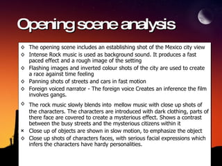 Opening scene analysis The opening scene includes an establishing shot of the Mexico city view Intense Rock music is used as background sound. It produces a fast paced effect and a rough image of the setting Flashing images and inverted colour shots of the city are used to create a race against time feeling Panning shots of streets and cars in fast motion  Foreign voiced narrator - The foreign voice Creates an inference the film involves gangs.  The rock music slowly blends into   mellow music with close up shots of the characters. The characters are introduced with dark clothing, parts of there face are covered to create a mysterious effect. Shows a contrast between the busy streets and the mysterious citizens within it  Close up of objects are shown in slow motion, to emphasize the object Close up shots of characters faces, with serious facial expressions which infers the characters have hardy personalities. 