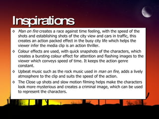 Inspirations Man on fire  creates a race against time feeling, with the speed of the shots and establishing shots of the city view and cars in traffic, this creates an action packed effect in the busy city life which helps the viewer infer the media clip is an action thriller.  Colour effects are used, with quick snapshots of the characters, which creates a bursting colour effect for attention and flashing images to the viewer which conveys speed of time. It keeps the action genre constant.  Upbeat music such as the rock music used in  man on fire , adds a lively atmosphere to the clip and suits the speed of the action. The Close up shots and slow motion filming helps make the characters look more mysterious and creates a criminal image, which can be used to represent the characters. 