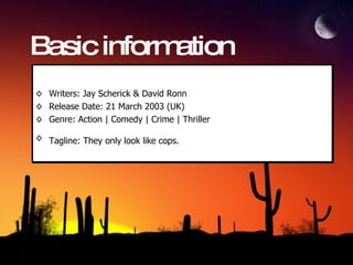 Basic information Writers: Jay Scherick & David Ronn Release Date: 21 March 2003 (UK) Genre: Action | Comedy | Crime | Thriller  Tagline: They only look like cops.   