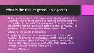 What is the thriller genre? + subgenres
• Thriller genre is a genre that revolves around anticipation and
suspense. The aim of the genre is to keep the audience alert and
on the edge of their seats. The protagonist of the film usually is
set against a problem, such as an escape, mission or mystery. The
genre emphasises the danger that the protagonist faces.
• Examples: The Silence of the Lambs
• A psychological thriller incorporates elements of drama and
mystery. The suspense in this subgenre comes from the mind,
rather than from a physical threat. Protagonists usually rely on
their mental resources to solve a situation. Most psychological
thrillers cross over with the horror genre.
• Examples: Memento
 