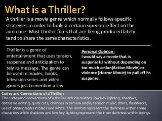 A thriller is a movie genre which normally follows specific
strategies in order to build a certain expected effect on the
audience. Most thriller films that are being produced lately
tend to share the same characteristics.
Thriller is a genre of
entertainment that uses tension,
suspense and anticipation to
rely its message. The genre can
be used in movies, books,
television series and video
games just to mention a few.

Personal Opinion:
I would say a movie that is
suspenseful without depending on
too much action(Action Movie) or
violence (Horror Movie) to pull off its
suspense.

Codes and Conventions of a Thriller:
The codes and conventions of a thriller include mirrors, low key lighting, shadows,
obtrusive editing, quick cuts, changes in camera angle, tension music, stairs, flashbacks,
use of photographs in black and white. The mirrors represent the darkness within some
characters while shadows and low key lighting represent the inner darkness within beings.

 