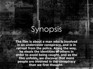 Synopsis The film is about a man who is involved in an undercover conspiracy, and is in retreat from the police. Along the way, he steals the identities of others in order to avoid being caught, and as the film unfolds, we discover that more people are involved in the conspiracy than we first thought.  
