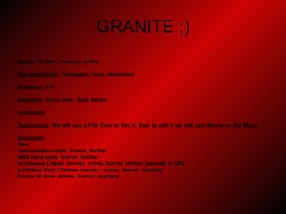 GRANITE ;) Genre : Thriller, mystery, crime Representation : Teenagers, love, obsession Audience : 15+ Narrative : Voice over, flash backs Institution :  Technology : We will use a Flip Cam to film it, then to edit it we will use iMovie on the Macs.  Examples -  Saw Untraceable-crime, drama, thriller Hills have eyes- horror, thriller Grotesque (Japan movie)- crime, horror, thriller (banned in UK) Invitation Only (Taiwan movie) - crime, horror, mystery House of nine- drama, horror, mystery 
