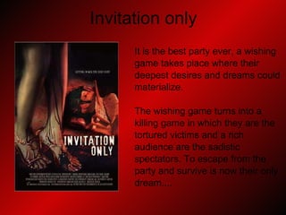Invitation only It is the best party ever, a wishing  game takes place where their  deepest desires and dreams could  materialize. The wishing game turns into a  killing game in which they are the  tortured victims and a rich  audience are the sadistic spectators. To escape from the  party and survive is now their only  dream.... 