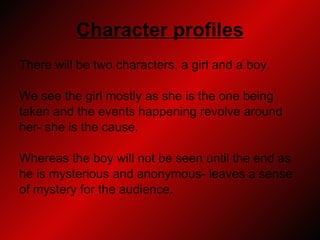 Character profiles There will be two characters, a girl and a boy.  We see the girl mostly as she is the one being  taken and the events happening revolve around  her- she is the cause.  Whereas the boy will not be seen until the end as  he is mysterious and anonymous- leaves a sense  of mystery for the audience. 