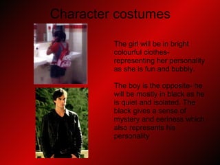 Character costumes The girl will be in bright  colourful clothes-  representing her personality  as she is fun and bubbly. The boy is the opposite- he  will be mostly in black as he  is quiet and isolated. The  black gives a sense of  mystery and eeriness which  also represents his  personality 