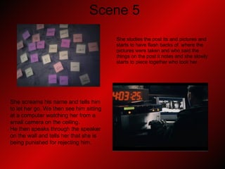 Scene 5 She studies the post its and pictures and  starts to have flash backs of  where the  pictures were taken and who said the  things on the post it notes and she slowly  starts to piece together who took her.  She screams his name and tells him to let her go. We then see him sitting at a computer watching her from a small camera on the ceiling.  He then speaks through the speaker on the wall and tells her that she is being punished for rejecting him. 
