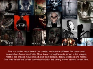 This is a thriller mood board I’ve created to show the different film covers and
screenshots from many thriller films. An occurring theme is shown in the images,
most of the images include blood, dull/ dark colours, deadly weapons and masks.
This links in with the thriller conventions which are clearly shown in most thriller films.
 