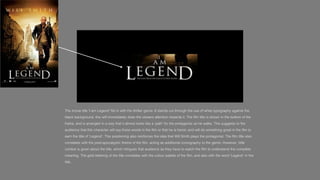 The movie title ‘I am Legend’ fits in with the thriller genre. It stands out through the use of white typography against the
black background, this will immediately draw the viewers attention towards it. The film title is shown in the bottom of the
frame, and is arranged in a way that it almost looks like a ‘path’ for the protagonist as he walks. This suggests to the
audience that this character will say those words in the film or that he is heroic and will do something great in the film to
earn the title of ‘Legend’. This positioning also reinforces the idea that Will Smith plays the protagonist. The film title also
correlates with the post-apocalyptic theme of the film, acting as additional iconography to the genre. However, little
context is given about the title, which intrigues that audience as they have to watch the film to understand the complete
meaning. The gold lettering of the title correlates with the colour palette of the film, and also with the word ‘Legend’ in the
title.
 