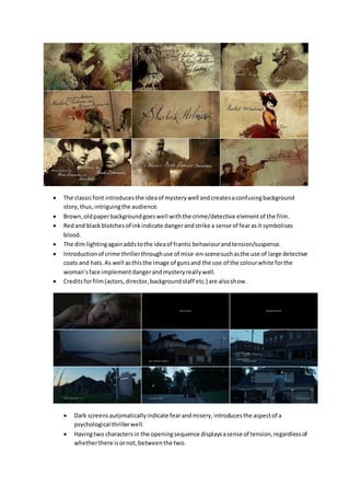  The classicfont introducesthe ideaof mysterywell andcreatesaconfusingbackground
story,thus,intriguingthe audience.
 Brown,oldpaperbackgroundgoeswell withthe crime/detective elementof the film.
 Redand blackblotchesof inkindicate dangerandstrike a sense of fearasit symbolises
blood.
 The dim lightingagainaddstothe ideaof frantic behaviourandtension/suspense.
 Introductionof crime thrillerthroughuse of mise-en-scenesuchasthe use of large detective
coats and hats.As well asthisthe image of gunsand the use of the colourwhite forthe
woman’sface implementdangerandmysteryreallywell.
 Creditsforfilm(actors,director,backgroundstaff etc.) are alsoshow.
 Dark screensautomaticallyindicate fearandmisery,introducesthe aspectof a
psychological thrillerwell.
 Havingtwo charactersin the openingsequence displaysasense of tension,regardlessof
whetherthere isornot,betweenthe two.
 