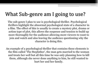 What Sub-genre am I going to use?
The sub-genre I plan to use is psychological thriller. Psychological
thrillers highlight the abnormal psychological state of a character in
a film. The effect of this is usually to create a mystery plot, drama or
action type of plot, this allows the suspense and tension to build up
more thoroughly for the audience allowing more viewers to want to
join and watch and also leaving the audience questioning why the
character is doing this.
An example of a psychological thriller that contains these elements is
the film called ‘The Stepfather’, the man gets married to the woman
and treats her well but all this time he was only planning how to kill
them, although she never done anything to him, he still wanted to
hurt her and her family.
 