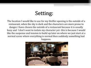 Setting:
The location I would like to use for my thriller opening is the outside of a
restaurant, when the sky is dark and the characters are more prone to
danger. I have chosen the outside of a restaurant because it is usually
busy and I don’t want to isolate my character yet- this is because I would
like the suspense and tension to build up later on where we just start at a
normal scene where everything is normal then suddenly something bad
happens.
 