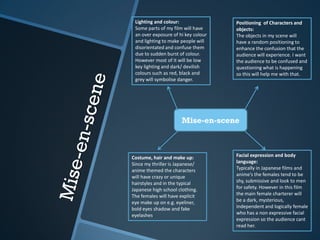 Mise-en-scene
Costume, hair and make up:
Since my thriller is Japanese/
anime themed the characters
will have crazy or unique
hairstyles and in the typical
Japanese high school clothing.
The females will have explicit
eye make up on e.g. eyeliner,
bold eyes shadow and fake
eyelashes.
Facial expression and body
language:
Typically in Japanese films and
anime’s the females tend to be
shy, submissive and look to men
for safety. However in this film
the main female charterer will
be a dark, mysterious,
independent and logically female
who has a non expressive facial
expression so the audience cant
read her.
Positioning of Characters and
objects:
The objects in my scene will
have a random positioning to
enhance the confusion that the
audience will experience. I want
the audience to be confused and
questioning what is happening
so this will help me with that.
Lighting and colour:
Some parts of my film will have
an over exposure of hi key colour
and lighting to make people will
disorientated and confuse them
due to sudden burst of colour.
However most of it will be low
key lighting and dark/ devilish
colours such as red, black and
grey will symbolise danger.
 