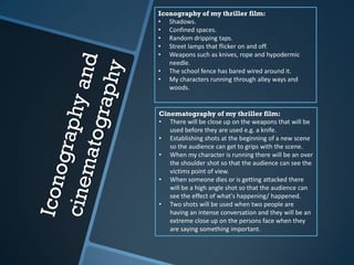 Iconography of my thriller film:
• Shadows.
• Confined spaces.
• Random dripping taps.
• Street lamps that flicker on and off.
• Weapons such as knives, rope and hypodermic
needle.
• The school fence has bared wired around it.
• My characters running through alley ways and
woods.
Cinematography of my thriller film:
• There will be close up on the weapons that will be
used before they are used e.g. a knife.
• Establishing shots at the beginning of a new scene
so the audience can get to grips with the scene.
• When my character is running there will be an over
the shoulder shot so that the audience can see the
victims point of view.
• When someone dies or is getting attacked there
will be a high angle shot so that the audience can
see the effect of what's happening/ happened.
• Two shots will be used when two people are
having an intense conversation and they will be an
extreme close up on the persons face when they
are saying something important.
 