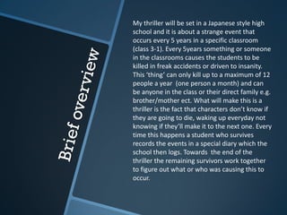 My thriller will be set in a Japanese style high
school and it is about a strange event that
occurs every 5 years in a specific classroom
(class 3-1). Every 5years something or someone
in the classrooms causes the students to be
killed in freak accidents or driven to insanity.
This ‘thing’ can only kill up to a maximum of 12
people a year (one person a month) and can
be anyone in the class or their direct family e.g.
brother/mother ect. What will make this is a
thriller is the fact that characters don’t know if
they are going to die, waking up everyday not
knowing if they’ll make it to the next one. Every
time this happens a student who survives
records the events in a special diary which the
school then logs. Towards the end of the
thriller the remaining survivors work together
to figure out what or who was causing this to
occur.
 
