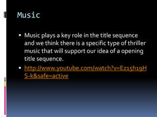 Music
 Music plays a key role in the title sequence
and we think there is a specific type of thriller
music that will support our idea of a opening
title sequence.
 http://www.youtube.com/watch?v=Ez15h19H
S-k&safe=active
 