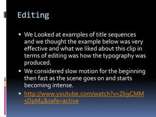 Editing
 We Looked at examples of title sequences
and we thought the example below was very
effective and what we liked about this clip in
terms of editing was how the typography was
produced.
 We considered slow motion for the beginning
then fast as the scene goes on and starts
becoming intense.
 http://www.youtube.com/watch?v=Zk9CMM
5DpM4&safe=active
 