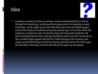 Idea
 A person is awoken as they are always unease and paranoid this is shown
through him twitching , twisting and turning around in his bed due to past
memories , as he wakes up you see that there are knives and fighting gear
and he then looks at his phone and jumps up leaving in a hurry for which the
audience is clueless to why. As the boy leaves his house the audience will
start to realise that this boy is being watched by whom we don’t know all we
see is a black figure appear behind him before doing so the mystery man
creeps up behind the boy to build up tension and then slams him hand upon
the shoulder of this boy and then the title of the opening will appear.
 
