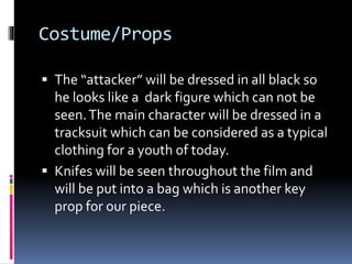 Costume/Props
 The “attacker” will be dressed in all black so
he looks like a dark figure which can not be
seen.The main character will be dressed in a
tracksuit which can be considered as a typical
clothing for a youth of today.
 Knifes will be seen throughout the film and
will be put into a bag which is another key
prop for our piece.
 