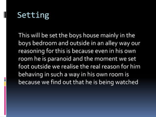 Setting
This will be set the boys house mainly in the
boys bedroom and outside in an alley way our
reasoning for this is because even in his own
room he is paranoid and the moment we set
foot outside we realise the real reason for him
behaving in such a way in his own room is
because we find out that he is being watched
 