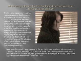 What have you learnt about technologies from the process of constructing the product?The recording equipment I used had its advantages and disadvantages. They were able to zoom quite far out but the quality was lessened. This was the main problem with the camera; the quality was very poor, there was a lot of noise, especially in low light conditions where I was shooting. As you can see in the image to the right, the colours were slightly off put and the blacks projected a cartoony effect.  I tried my best to overcome this using the effects on the editing stage and I gave it a soft glow to try and distract this poor quality. Also, part of the quality issue was due to the fact that the camera I was using recorded to a mini DV tape. This is slightly out of date now that you can get High Definition recording that can record to SD cards and their quality would be much higher. But I didn’t have these opportunities so I tried my best with what I had. 