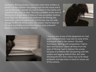 During the filming process, I only had a short time window to shoot in as the weather was taking a turn for the worse and it was not the look I wanted. So I had to shoot in two halves and waited for the snow to clear. This was a problem at the start of filming but it all got done in time so it was successful. Another issue I had was the space in the bathroom for filming, the bathroom I used was quite small and the lens was not wide enough to film the whole room. This meant I had to stand as far back as possible and put the tripod in more awkward places to achieve the shots I wanted. I was not new to any of the equipment as I had used it all before but I was new to most of the techniques used in the camera. The shot techniques, lighting and composition I had to learn and because I learnt all these from the start of filming I had to reshoot the scenes because of problems like not panning with the subject and lagging behind them. But after shooting the first time I knew how to fix these problems and kept them in mind for future use of the camera. 