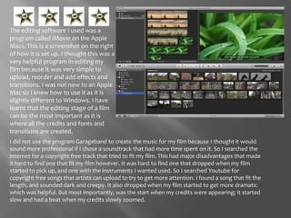The editing software I used was a program called iMovie on the Apple Macs. This is a screenshot on the right of how it is set up. I thought this was a very helpful program in editing my film because it was very simple to upload, reorder and add effects and transitions. I was not new to an Apple Mac so I knew how to use it as it is slightly different to Windows. I have learnt that the editing stage of a film can be the most important as it is where all the credits and fonts and transitions are created. I did not use the program Garageband to create the music for my film because I thought it would sound more professional if I chose a soundtrack that had more time spent on it. So I searched the internet for a copyright free track that tried to fit my film. This had major disadvantages that made it hard to find one that fit my film however. It was hard to find one that dropped when my film started to pick up, and one with the instruments I wanted used. So I searched Youtube for copyright free songs that artists can upload to try to get more attention. I found a song that fit the length, and sounded dark and creepy. It also dropped when my film started to get more dramatic which was helpful. But most importantly, was the start when my credits were appearing; it started slow and had a beat when my credits slowly zoomed. 