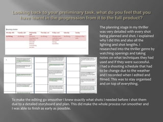 Looking back to your preliminary task, what do you feel that you have learnt in the progression from it to the full product?The planning stage in my thriller was very detailed with every shot being planned and shot. I explained why I did this and also all the lighting and shot lengths. I researched into the thriller genre by watching openings and taking notes on what techniques they had used and if they were successful. I had a shooting schedule that had to be change due to the weather and I recorded when I edited and filmed. This was to stay organised and on top of everything. To make the editing go smoother I knew exactly what shots I needed before I shot them due to a detailed storyboard and plan. This did make the whole process run smoother and I was able to finish as early as possible. 