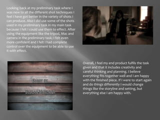 Looking back at my preliminary task where I was new to all the different shot techniques I feel I have got better in the variety of shots I can produce. Also I did use some of the shots used in my preliminary task in my main task because I felt I could use them to effect. After using the equipment like the tripod, Mac and camera in the preliminary task; I felt even more confident and I felt I had complete control over the equipment to be able to use it with effect. Overall, I feel my end product fulfils the task given and that it includes creativity and careful thinking and planning. I believe everything fits together well and I am happy with the finished piece. If I were to start again and do things differently I would change things like the storyline and setting, but everything else I am happy with. 