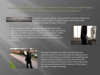 In what ways does your media product use, develop or challenge forms and conventions of real media products?This font used throughout  is the typical font used for a thriller as it is blunt with the letters in capitals. A grey colour with a white border is enough to make it stand out. The mystery in a thriller’s opening is key and one of the most popular features is hiding the character’s faces. I have done this at the start and then as it goes on you slowly see glimpses of their faces and then close ups. This is also to build up as the story continues. This is a feature that is frequently used in real media products. Shooting a handheld shot following the character is sometimes used in a real media  piece but I decided to ad d it in to my film because hopefully it would challenge this and add a little something to my film that nobody else had. It is to build up the tension of this man trying to find the woman and because of the shakiness of the camera, this helps to create this feeling. 