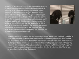 The shot of a character looking at themselves in a mirror is very commonly used in real media products either at the start or at sometime throughout the film. This is because of the reflection. It may be different on the other side reflecting a different image or reflecting on the events in their lives. This is what I wanted to portray in my film because the woman committing suicide could be looking at herself thinking over whether or not she will attempt to kill herself. But the reason for all this is kept a mystery which is probably the biggest feature of a thriller film. The mystery makes the audience want to watch the rest of the film and hopefully the audience will want to watch the rest of my film. My film hasn’t had a specific influence from a particular thriller film. I decided I wanted to have many different features from many thrillers to hopefully create one that worked and people may then notice that certain features are from different films. I have tried to challenge and also develop the conventions of real media products which will hopefully make my film successful. The sub-genre I chose to include my film in was the ‘suspense’ genre. This is because it requires tension and my film fits directly into this. The tension arrives when the handheld shots start. 