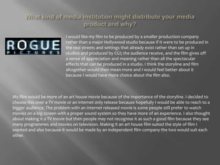 What kind of media institution might distribute your media product and why?I would like my film to be produced by a smaller production company rather than a major Hollywood studio because if it were to be produced in the real streets and settings that already exist rather than set up in studios and produced by CGI; the audience receive, and the film gives off a sense of appreciation and meaning rather than all the spectacular effects that can be produced in a studio. I think the storyline and film altogether would then mean more and I would feel better about it because I would have more choice about the film also.My film would be more of an art house movie because of the importance of the storyline. I decided to choose this over a TV movie or an internet only release because hopefully I would be able to reach to a bigger audience. The problem with an internet released movie is some people still prefer to watch movies on a big screen with a proper sound system so they have more of an experience. I also thought about making it a TV movie but then people may not recognise it as such a good film because they see many programmes and movies on television. Making it an art house film suited the style of film I wanted and also because it would be made by an independent film company the two would suit each other. 
