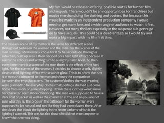 My film would be released offering possible routes for further film and sequels. There wouldn’t be any opportunities for franchises but maybe merchandising like clothing and posters. But because this would be made by an independent production company, I would need to get many fans and a wide range of audience to watch it first. However, not many thrillers especially in the suspense sub-genre go on to have sequels. This could be a disadvantage so I would try and make a big impact with my film first time. The mise-en-scene of my thriller is the same for different scenes throughout between the woman and the man. For the scenes of the man running, I deliberately chose for it to be set outside through a suburban, built up area. I then decided on a hard light effect because it seems the colours and setting turn to a slightly harsh level. So then every time there is a scene of the man there is the effect of the hard light. For the scenes of the woman, I decided to choose a soft, slightly desaturated lighting effect with a subtle glow. This is to show that she is in no rush compared to the man and shows the comparison between the two characters. The costume/clothes she was wearing were planned to be everyday clothes that perhaps she had just come home from work or gone shopping. I think these clothes would make her character seem more convincing. The man was supposed to have a dark coat or jacket as well as the character at the end so you are not sure who this is. The props in the bathroom for the woman were supposed to be natural and not like they had been placed there. After she closes the blinds the lighting in the room darkens which is the lighting I wanted. This was to also show she did not want anyone to know what she was doing. 