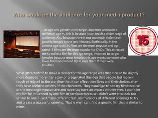 Who would be the audience for your media product?The age and gender of my target audience would be a minimum age 15. this is because it can reach a wider range of audience. Also because there is not too much violence or graphic images in the two minutes. Statistically, in the cinema age rated 15 films are the most popular and age rated 18 films are the most popular for DVDs. This attracted me to make a film for this age range. I wanted to target females because most females this age wants someone who loves them and would try to save them if they were troubled. What attracted me to make a thriller for this age range was that it could be slightly more dramatic more than scary or creepy. And the idea that people feel more in touch or related to the storyline that it can affect their lives and their choices after they have seen the actions of the characters. They would go to see my film because of the meaning it would have and hopefully have an impact on their lives. I didn’t let my film be influenced by one film in particular because I didn’t want it to look too similar to one. I used many different features from lots of different openings to try and create a successful opening. That is why I cant find a specific film that is similar to mine. 