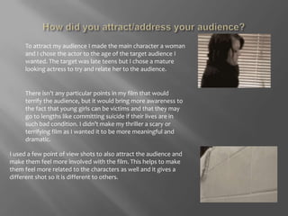 How did you attract/address your audience?To attract my audience I made the main character a woman and I chose the actor to the age of the target audience I wanted. The target was late teens but I chose a mature looking actress to try and relate her to the audience. There isn’t any particular points in my film that would terrify the audience, but it would bring more awareness to the fact that young girls can be victims and that they may go to lengths like committing suicide if their lives are in such bad condition. I didn’t make my thriller a scary or terrifying film as I wanted it to be more meaningful and dramatic. I used a few point of view shots to also attract the audience and make them feel more involved with the film. This helps to make them feel more related to the characters as well and it gives a different shot so it is different to others. 