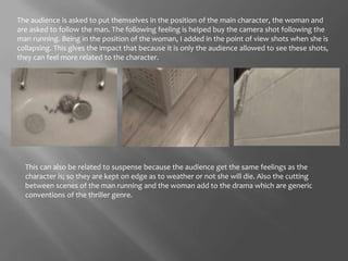 The audience is asked to put themselves in the position of the main character, the woman and are asked to follow the man. The following feeling is helped buy the camera shot following the man running. Being in the position of the woman, I added in the point of view shots when she is collapsing. This gives the impact that because it is only the audience allowed to see these shots, they can feel more related to the character. This can also be related to suspense because the audience get the same feelings as the character is; so they are kept on edge as to weather or not she will die. Also the cutting between scenes of the man running and the woman add to the drama which are generic conventions of the thriller genre. 