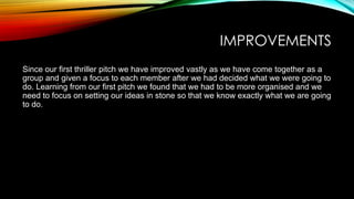 IMPROVEMENTS
Since our first thriller pitch we have improved vastly as we have come together as a
group and given a focus to each member after we had decided what we were going to
do. Learning from our first pitch we found that we had to be more organised and we
need to focus on setting our ideas in stone so that we know exactly what we are going
to do.

 