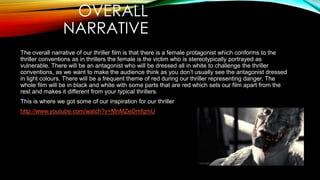 OVERALL
NARRATIVE
The overall narrative of our thriller film is that there is a female protagonist which conforms to the
thriller conventions as in thrillers the female is the victim who is stereotypically portrayed as
vulnerable. There will be an antagonist who will be dressed all in white to challenge the thriller
conventions, as we want to make the audience think as you don’t usually see the antagonist dressed
in light colours. There will be a frequent theme of red during our thriller representing danger. The
whole film will be in black and white with some parts that are red which sets our film apart from the
rest and makes it different from your typical thrillers.
This is where we got some of our inspiration for our thriller
http://www.youtube.com/watch?v=MnMZeDmfgmU

 