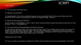 Interrogation

SCRIPT

A-“You wanted me? Here I am.”
H-“Where's my partner?”

A- (Ignoring her) “You fools wanted me gone so you could get back to the way things were. But I
know the truth. There's no going back. We’ve changed things... Forever.”
H-“When are you going to kill me?”
A-(Ali laughs uncontrollably) “I don't, I don't want to kill you! What would I do without you? No, no. No!
No you.... You... Complete me.
H-“You are putrid fucking garbage who kills for money!”
A-“Don't try to talk like a cop, you aren’t one of them. Even if you'd like to be. To them you are just a
freak. A bit like me. They need you right now. But when they don't.... They'll chuck you out. Like a
leper. You see their morals, their "code".... It's a bad joke. -Dropped at the first sign of trouble. They're
only as good as the world allows them to be. You’ll see.”
(Hollie spits in Ali’s face)
A-“You, my dear, are going to regret that. (Smiles and brutally punches her repeatedly in the face)

 