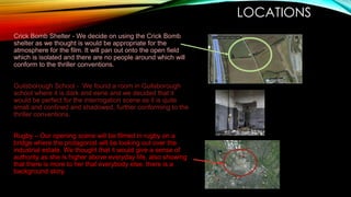 LOCATIONS
Crick Bomb Shelter - We decide on using the Crick Bomb
shelter as we thought is would be appropriate for the
atmosphere for the film. It will pan out onto the open field
which is isolated and there are no people around which will
conform to the thriller conventions.
Guilsborough School - We found a room in Guilsborough
school where it is dark and eerie and we decided that it
would be perfect for the interrogation scene as it is quite
small and confined and shadowed, further conforming to the
thriller conventions.
Rugby – Our opening scene will be filmed in rugby on a
bridge where the protagonist will be looking out over the
industrial estate. We thought that it would give a sense of
authority as she is higher above everyday life, also showing
that there is more to her that everybody else, there is a
background story.

 