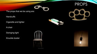 PROPS
The props that we be using are:
Handcuffs

Cigarette and lighter
A chair
Swinging light
Knuckle duster

 